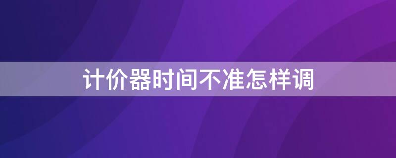 计价器时间不准怎样调 计价器时间不准怎样调回来