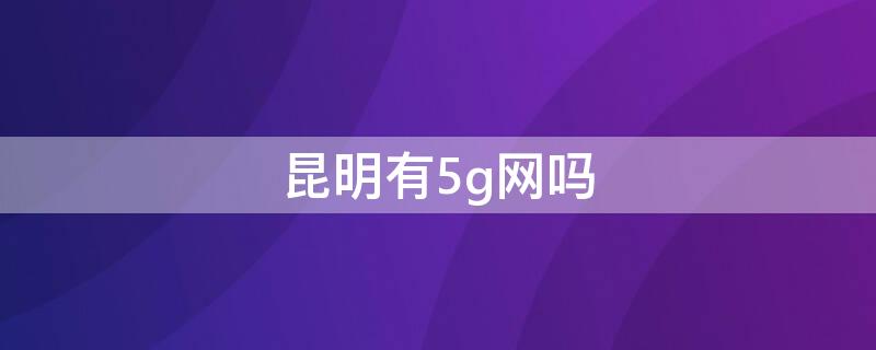 昆明有5g网吗（昆明有5g覆盖区吗）