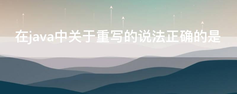 在java中关于重写的说法正确的是 在java中关于重写的说法正确的是什么