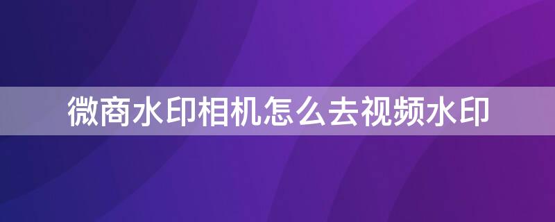 微商水印相机怎么去视频水印（微商水印相机可以去视频水印吗）