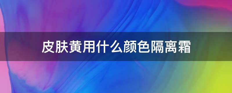 皮肤黄用什么颜色隔离霜 皮肤黄用什么颜色隔离霜好