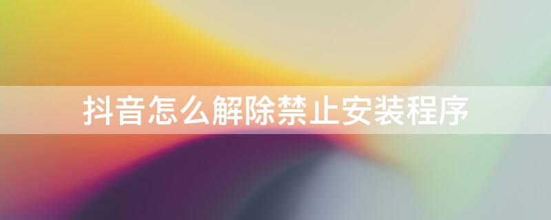 抖音怎么解除禁止安装程序 抖音怎么解除禁止安装程序小米手机