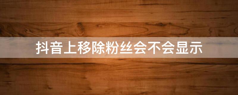 抖音上移除粉丝会不会显示（抖音上移除粉丝会不会显示在线状态）