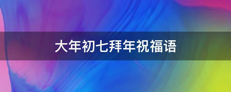 大年初七拜年祝福语 大年初七拜年祝福语吉祥话简短