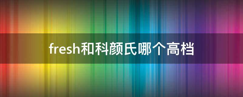 fresh和科颜氏哪个高档（科颜氏面霜和馥蕾诗面霜哪个好用）