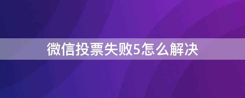 微信投票失败5怎么解决 为什么微信投票显示投票失败5