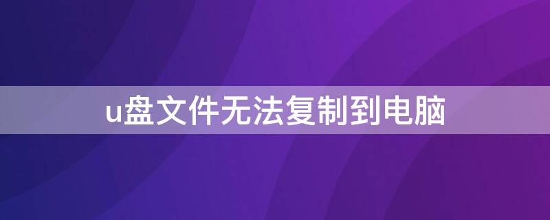 u盘文件无法复制到电脑（u盘文件无法拷贝到电脑）