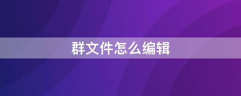 群文件怎么编辑 群文件怎么编辑手机