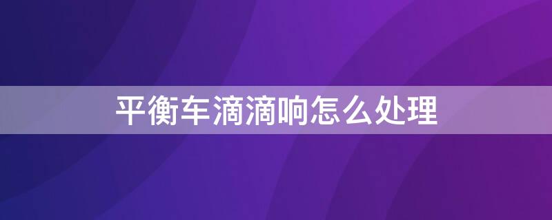 平衡车滴滴响怎么处理 平衡车滴滴响怎么处理视频