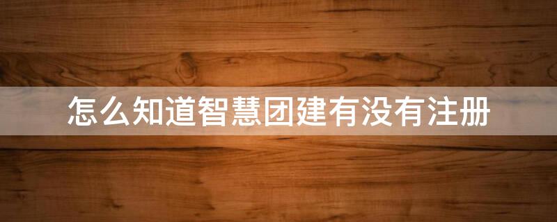 怎么知道智慧团建有没有注册（怎么知道智慧团建有没有注册成功）