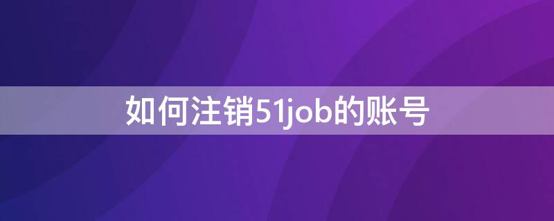 如何注销51job的账号（怎么注销51job绑定手机号）