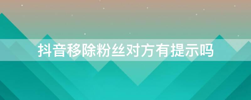 抖音移除粉丝对方有提示吗 抖音移除粉丝对方会有提示吗