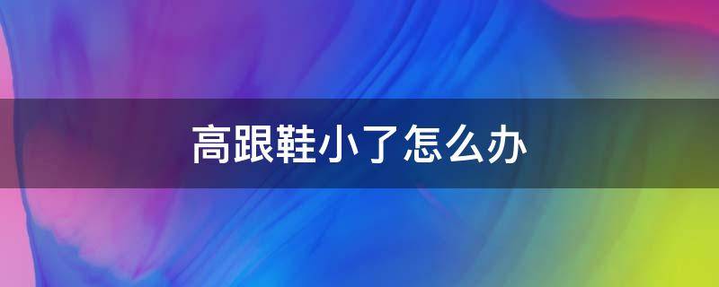 高跟鞋小了怎么办（高跟鞋小了怎么办才可以穿）