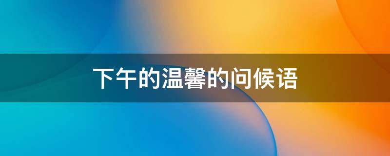 下午的温馨的问候语（下午的温馨的问候语 高情商怎么说午安推荐68句）