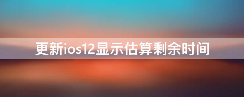 更新ios12显示估算剩余时间（更新ios12显示估算剩余时间怎么办）