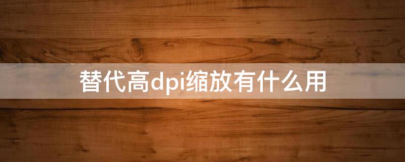 替代高dpi缩放有什么用（替代高dpi缩放有什么用处）