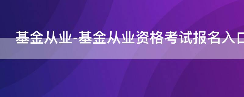 基金从业-基金从业资格考试报名入口 基金从业资格考试报名入口_基金从业资格考试报名平台