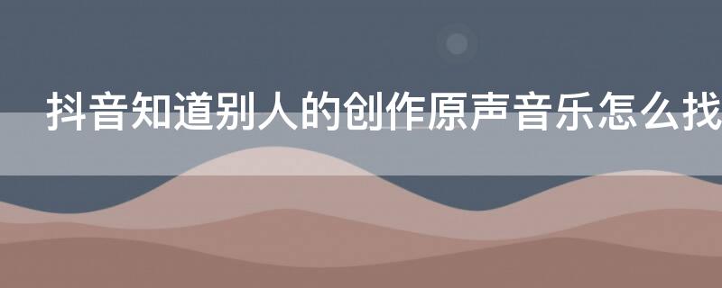 抖音知道别人的创作原声音乐怎么找 抖音别人创作的原声上哪找