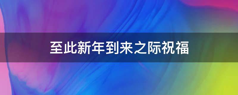 至此新年到来之际祝福（至此新年到来之际祝福语怎么说）