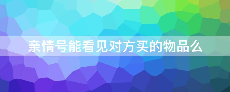 亲情号能看见对方买的物品么 亲情号能看见对方买的物品么嘛