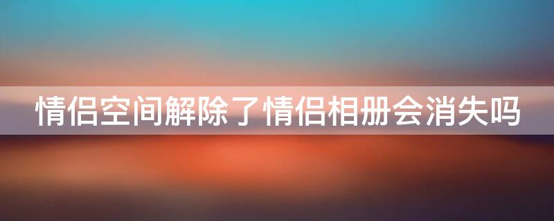 情侣空间解除了情侣相册会消失吗 情侣空间解除情侣相册还在双方空间里吗