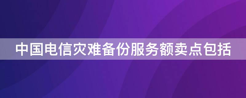 中国电信灾难备份服务额卖点包括（中国电信灾备中心）