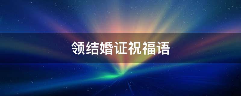 领结婚证祝福语 领结婚证祝福语怎么说