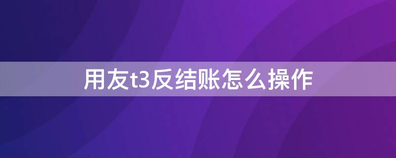 用友t3反结账怎么操作 用友t3反结账反记账怎么操作