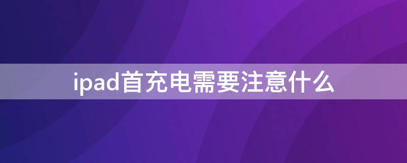 ipad首充电需要注意什么 ipad首次充电要把电量用完吗