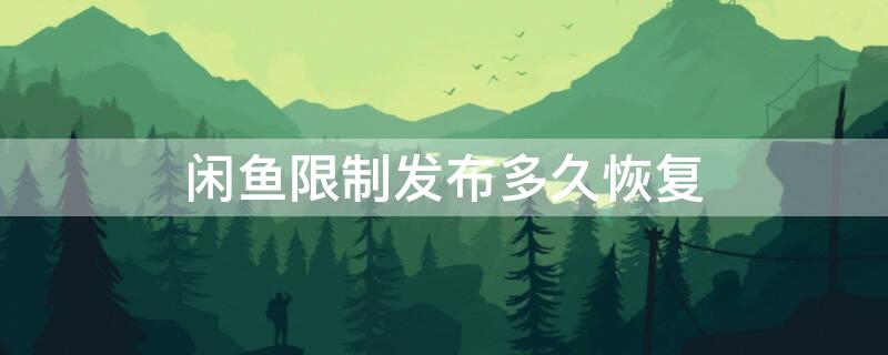 闲鱼限制发布多久恢复 闲鱼被限制发布怎么办,什么时间回复