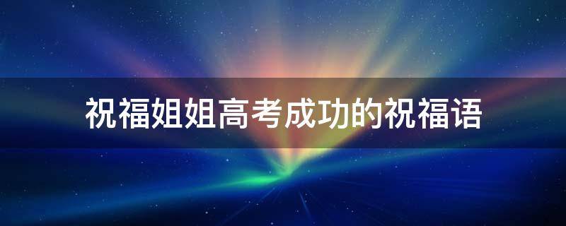 祝福姐姐高考成功的祝福语 祝福姐姐高考成功的祝福语怎么说