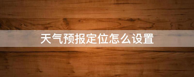 天气预报定位怎么设置 天气预报定位怎么设置方法