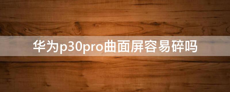 华为p30pro曲面屏容易碎吗 华为p30pro曲面屏碎了多少钱能修