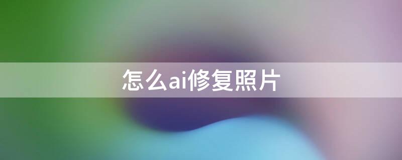 怎么ai修复照片（如何ai修复照片）