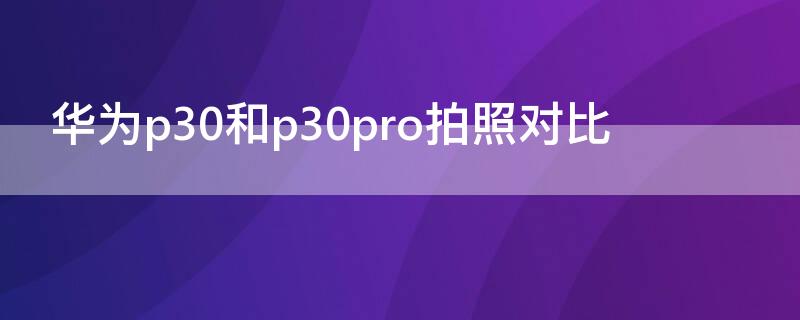 华为p30和p30pro拍照对比 华为p30与p30pro拍照对比