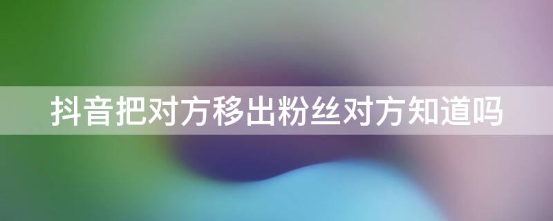 抖音把对方移出粉丝对方知道吗（抖音对方把我移出粉丝,然后发消息他能看到吗）