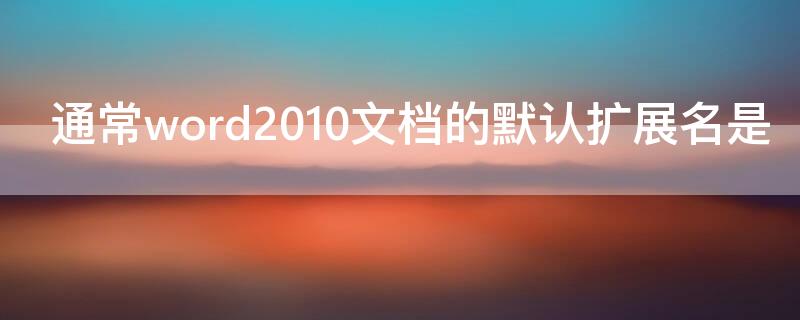 通常word2010文档的默认扩展名是（word2010文档的默认扩展名(）