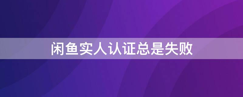 闲鱼实人认证总是失败（闲鱼实人认证总是失败怎么回事）