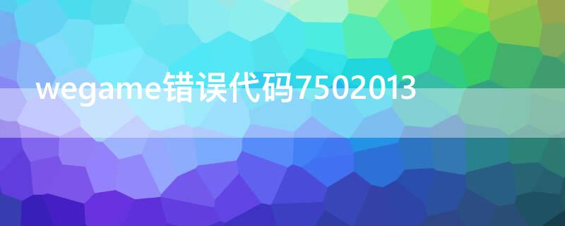 wegame错误代码7502013 wegame错误代码7502013怎么解决