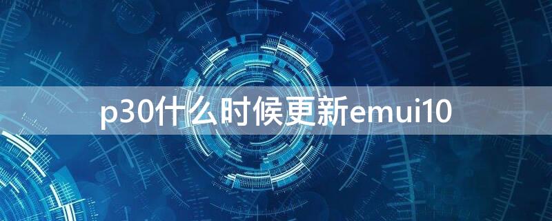 p30什么时候更新emui10（p30什么时候更新3.0）