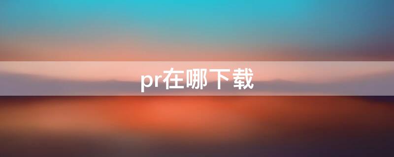 pr在哪下载 pr在哪下载永久免费的