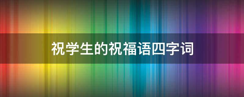 祝学生的祝福语四字词（祝学生的祝福语四字词语）