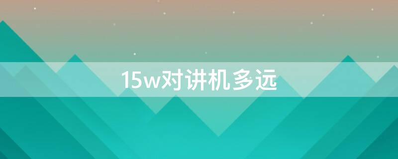 15w对讲机多远（15瓦对讲机距离）