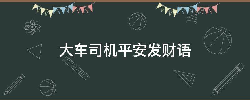 大车司机平安发财语（祝福大货车司机平安）