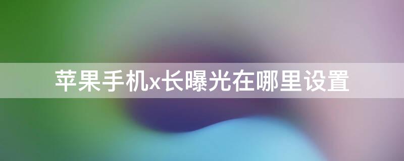 iPhone手机x长曝光在哪里设置（苹果x怎么打开长曝光）