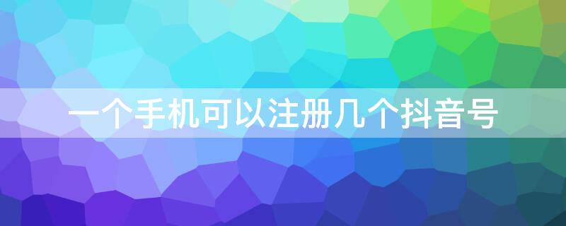 一个手机可以注册几个抖音号（抖音怎么用抖音号登录）