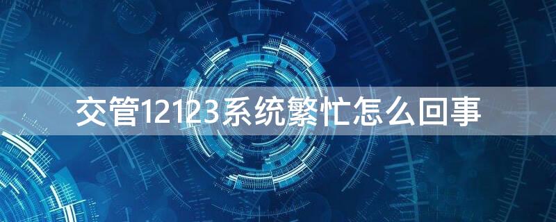 交管12123系统繁忙怎么回事 交管12123系统繁忙怎么解决