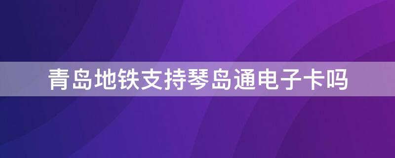 青岛地铁支持琴岛通电子卡吗（青岛地铁可以刷琴岛通公交卡嘛）