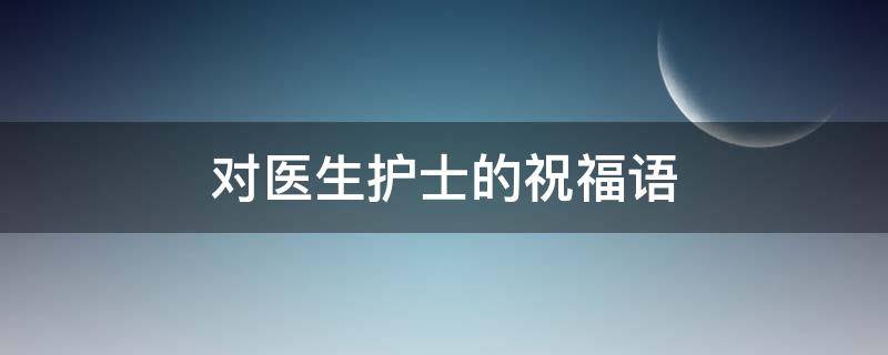 对医生护士的祝福语（对医生护士的祝福语四字）