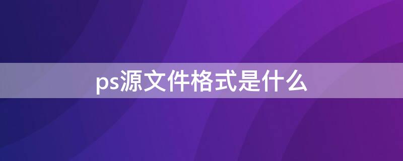 ps源文件格式是什么 ps源文件格式是什么格式